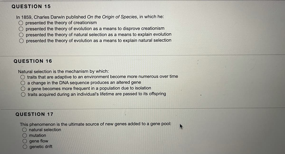 QUESTION 15
In 1859, Charles Darwin published On the Origin of Species, in which he:
O presented the theory of creationism
presented the theory of evolution as a means to disprove creationism
presented the theory of natural selection as a means to explain evolution
O presented the theory of evolution as a means to explain natural selection
QUESTION 16
Natural selection is the mechanism by which:
O traits that are adaptive to an environment become more numerous over time
O a change in the DNA sequence produces an altered gene
O a gene becomes more frequent in a population due to isolation
O traits acquired during an individual's lifetime are passed to its offspring
QUESTION 17
This phenomenon is the ultimate source of new genes added to a gene pool:
natural selection
O mutation
O gene flow
O genetic drift
O000
