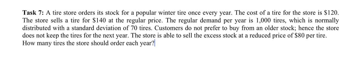 Task 7: A tire store orders its stock for a popular winter tire once every year. The cost of a tire for the store is $120.
The store sells a tire for $140 at the regular price. The regular demand per year is 1,000 tires, which is normally
distributed with a standard deviation of 70 tires. Customers do not prefer to buy from an older stock; hence the store
does not keep the tires for the next year. The store is able to sell the excess stock at a reduced price of $80 per tire.
How many tires the store should order each year?
