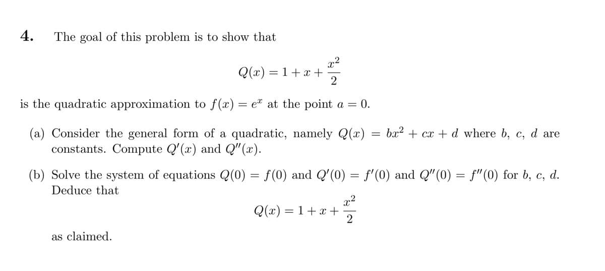 The goal of this problem is to show that
4.
x2
Q(x) = 1+ x +
2
is the quadratic approximation to f(x) = e® at the point a = 0.
(a) Consider the general form of a quadratic, namely Q(x)
constants. Compute Q'(x) and Q"(x).
= bx2 + cx + d_where b, c, d are
(b) Solve the system of equations Q(0) = f(0) and Q'(0) = f'(0) and Q"(0) = f"(0) for b, c, d.
Deduce that
x²
Q(x) = 1+x +
2
as claimed.
