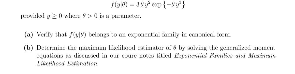 f (y\0) = 30 y² exp{-0 y³}
provided y 2 0 where 0 > 0 is a parameter.
(a) Verify that f(y|0) belongs to an exponential family in canonical form.
(b) Determine the maximum likelihood estimator of 0 by solving the generalized moment
equations as discussed in our coure notes titled Exponential Families and Maximum
Likelihood Estimation.
