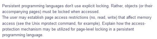Persistent programming languages don't use explicit locking. Rather, objects (or their
accompanying pages) must be locked when accessed.
The user may establish page access restrictions (no, read, write) that affect memory
access (see the Unix mprotect command, for example). Explain how the access-
protection mechanism may be utilized for page-level locking in a persistent
programming language.

