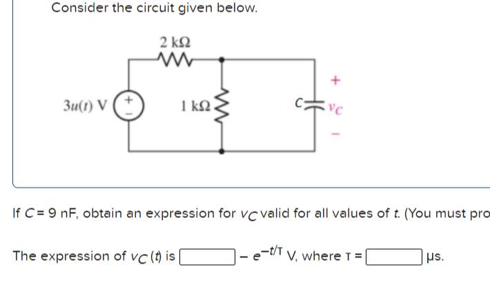 Consider the circuit given below.
2 kQ
Зи() V
1 kQ
If C = 9 nF, obtain an expression for vc valid for all values of t. (You must pro
The expression of vc (t) is
e-t/T V, where T =
|µs.
+
