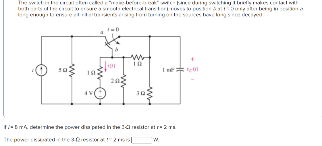 The switch in the circuit often called a "make-before-break" switch (since during switching it briefly makes contact with
both parts of the circuit to ensure a smooth electrical transition) moves to position b at t= 0 only after being in position a
long enough to ensure all initial transients arising from turning on the sources have long since decayed.
1 = 0
a
5Ω
ΙΩ
1 mF
22.
4 V
3Ω
If /= 8 mA, determine the power dissipated in the 3-2 resistor at t= 2 ms.
The power dissipated in the 3-N resistor at t= 2 ms is
W.
