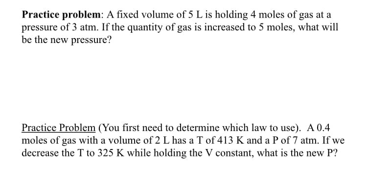 Practice problem: A fixed volume of 5 L is holding 4 moles of gas at a
pressure of 3 atm. If the quantity of gas is increased to 5 moles, what will
be the new pressure?
Practice Problem (You first need to determine which law to use). A 0.4
moles of gas with a volume of 2 L has a T of 413 K and a P of 7 atm. If we
decrease the T to 325 K while holding the V constant, what is the new P?