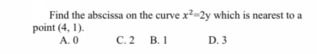 Find the abscissa on the curve x²=2y which is nearest to a
point (4, 1).
А. О
С.2
В. 1
D. 3
