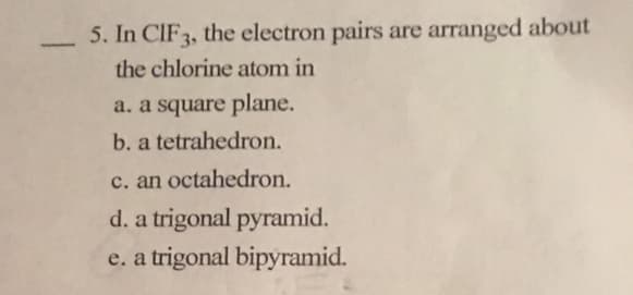 5. In CIF3, the electron pairs are arranged about
the chlorine atom in
a. a square plane.
b. a tetrahedron.
c. an octahedron.
d. a trigonal pyramid.
e. a trigonal bipyramid.
