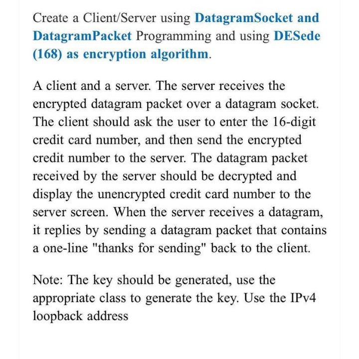 Create a Client/Server using DatagramSocket and
DatagramPacket Programming and using DESede
(168) as encryption algorithm.
A client and a server. The server receives the
encrypted datagram packet over a datagram socket.
The client should ask the user to enter the 16-digit
credit card number, and then send the encrypted
credit number to the server. The datagram packet
received by the server should be decrypted and
display the unencrypted credit card number to the
server screen. When the server receives a datagram,
it replies by sending a datagram packet that contains
a one-line "thanks for sending" back to the client.
Note: The key should be generated, use the
appropriate class to generate the key. Use the IPV4
loopback address
