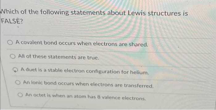 Which of the following statements about Lewis structures is
FALSE?
A covalent bond occurs when electrons are shared.
O All of these statements are true.
A duet is a stable electron configuration for helium.
An lonic bond occurs when electrons are transferred.
O An octet is when an atom has 8 valence electrons.
