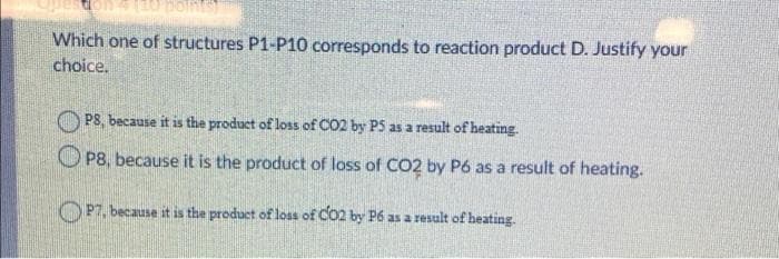 Which one of structures P1-P10 corresponds to reaction product D. Justify your
choice.
PS, because it is the product of loss of CO2 by P5 as a result of heating.
P8, because it is the product of loss of CO2 by P6 as a result of heating.
OP7, because it is the product of loss of CO2 by P6 as a result of heating.
