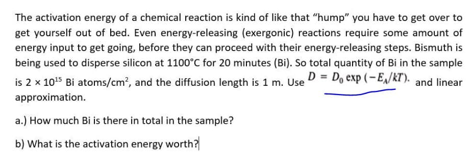 The activation energy of a chemical reaction is kind of like that "hump" you have to get over to
get yourself out of bed. Even energy-releasing (exergonic) reactions require some amount of
energy input to get going, before they can proceed with their energy-releasing steps. Bismuth is
being used to disperse silicon at 1100°C for 20 minutes (Bi). So total quantity of Bi in the sample
is 2 x 1015 Bi atoms/cm?, and the diffusion length is 1 m. Use D = Do exp ( – E,/kT). and linear
approximation.
a.) How much Bi is there in total in the sample?
b) What is the activation energy worth?
