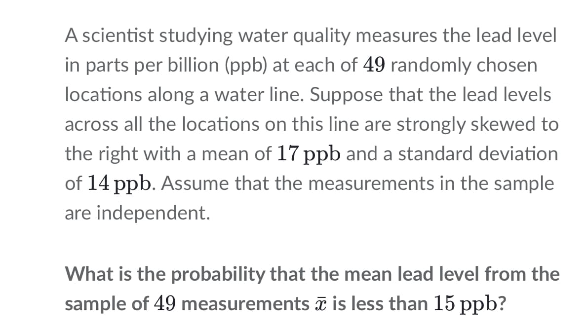 A scientist studying water quality measures the lead level
in parts per billion (ppb) at each of 49 randomly chosen
locations along a water line. Suppose that the lead levels
across all the locations on this line are strongly skewed to
the right with a mean of 17 ppb and a standard deviation
of 14 ppb. Assume that the measurements in the sample
are independent.
What is the probability that the mean lead level from the
sample of 49 measurements ã is less than 15 ppb?
