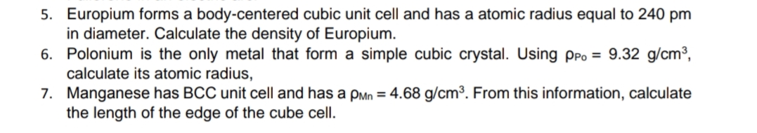 5. Europium forms a body-centered cubic unit cell and has a atomic radius equal to 240 pm
in diameter. Calculate the density of Europium.
6. Polonium is the only metal that form a simple cubic crystal. Using PPO = 9.32 g/cm³,
calculate its atomic radius,
7. Manganese has BCC unit cell and has a pMn = 4.68 g/cm³. From this information, calculate
the length of the edge of the cube cell.