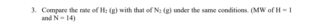 3. Compare the rate of H2 (g) with that of N2 (g) under the same conditions. (MW of H = 1
and N = 14)
