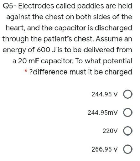 Q5- Electrodes called paddles are held
against the chest on both sides of the
heart, and the capacitor is discharged
through the patient's chest. Assume an
energy of 600 J is to be delivered from
a 20 mF capacitor. To what potential
* ?difference must it be charged
244.95 V O
244.95mV O
220V
266.95 V O
