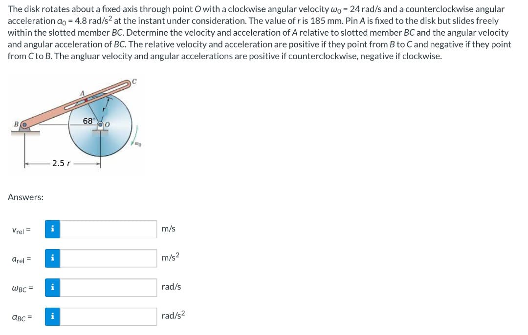 The disk rotates about a fixed axis through point O with a clockwise angular velocity wo = 24 rad/s and a counterclockwise angular
acceleration ao = 4.8 rad/s² at the instant under consideration. The value of r is 185 mm. Pin A is fixed to the disk but slides freely
within the slotted member BC. Determine the velocity and acceleration of A relative to slotted member BC and the angular velocity
and angular acceleration of BC. The relative velocity and acceleration are positive if they point from B to C and negative if they point
from C to B. The angluar velocity and angular accelerations are positive if counterclockwise, negative if clockwise.
Answers:
2.5 r
68 0
000
Vrel=
i
m/s
arel=
i
m/s²
WBC =
i
rad/s
ABC=
i
rad/s²