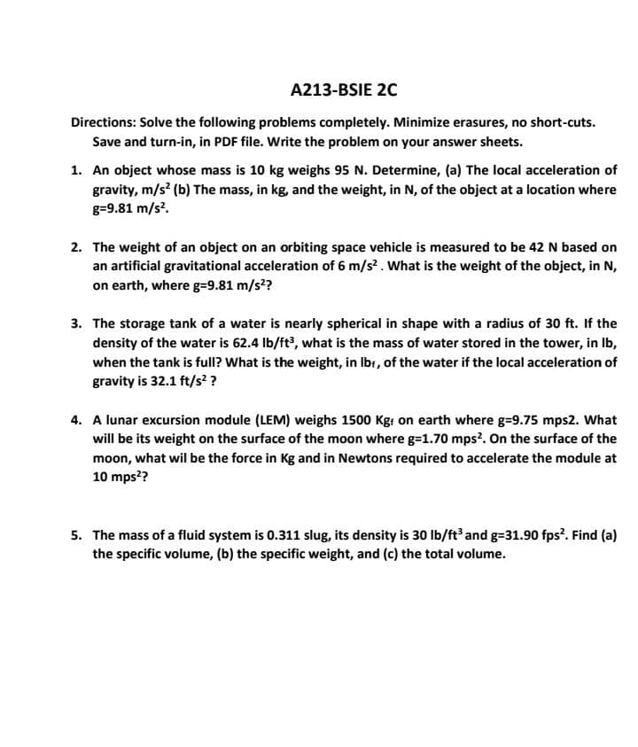 A213-BSIE 20
Directions: Solve the following problems completely. Minimize erasures, no short-cuts.
Save and turn-in, in PDF file. Write the problem on your answer sheets.
1. An object whose mass is 10 kg weighs 95 N. Determine, (a) The local acceleration of
gravity, m/s (b) The mass, in kg, and the weight, in N, of the object at a location where
g=9.81 m/s?.
2. The weight of an object on an orbiting space vehicle is measured to be 42 N based on
an artificial gravitational acceleration of 6 m/s?. What is the weight of the object, in N,
on earth, where g=9.81 m/s??
3. The storage tank of a water is nearly spherical in shape with a radius of 30 ft. If the
density of the water is 62.4 Ib/ft?, what is the mass of water stored in the tower, in Ib,
when the tank is full? What is the weight, in Ibr, of the water if the local acceleration of
gravity is 32.1 ft/s??
4. A lunar excursion module (LEM) weighs 1500 Kgr on earth where g=9.75 mps2. What
will be its weight on the surface of the moon where g=1.70 mps?. On the surface of the
moon, what wil be the force in Kg and in Newtons required to accelerate the module at
10 mps??
5. The mass of a fluid system is 0.311 slug, its density is 30 lb/ft and g=31.90 fps². Find (a)
the specific volume, (b) the specific weight, and (c) the total volume.
