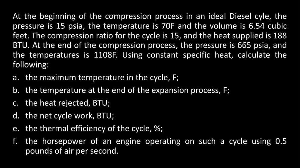 At the beginning of the compression process in an ideal Diesel cyle, the
pressure is 15 psia, the temperature is 70F and the volume is 6.54 cubic
feet. The compression ratio for the cycle is 15, and the heat supplied is 188
BTU. At the end of the compression process, the pressure is 665 psia, and
the temperatures is 1108F. Using constant specific heat, calculate the
following:
a. the maximum temperature in the cycle, F;
b. the temperature at the end of the expansion process, F;
c. the heat rejected, BTU;
d. the net cycle work, BTU;
e. the thermal efficiency of the cycle, %;
f. the horsepower of an engine operating on such a cycle using 0.5
pounds of air per second.
