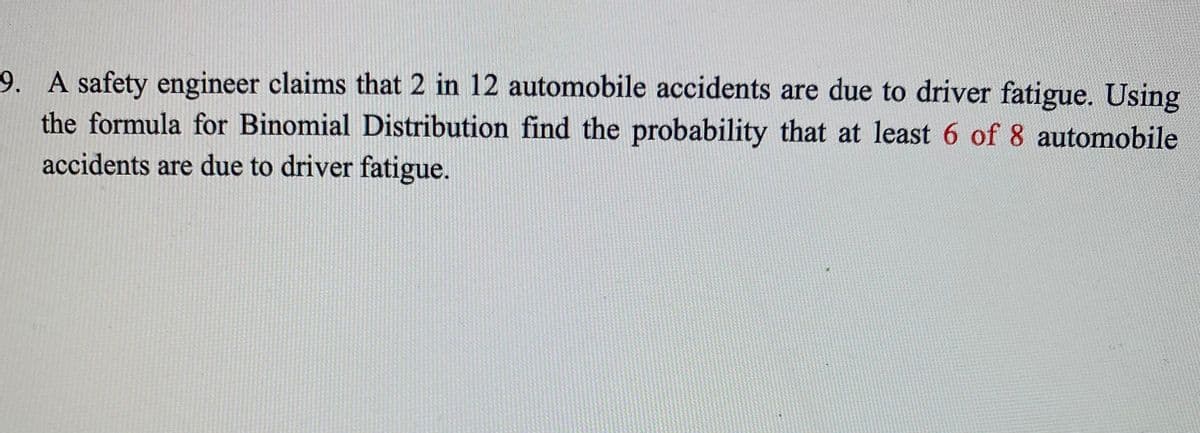 9. A safety engineer claims that 2 in 12 automobile accidents are due to driver fatigue. Using
the formula for Binomial Distribution find the probability that at least 6 of 8 automobile
accidents are due to driver fatigue.
