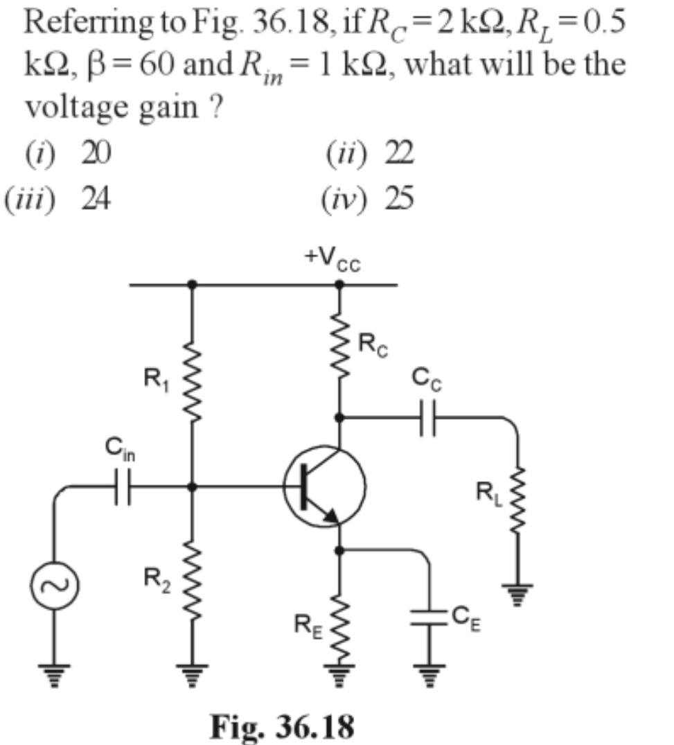 Referring to Fig. 36.18, if R=2kQ, R₁ = 0.5
kQ, B= 60 and Ri= 1 k22, what will be the
voltage gain ?
(1) 20
(iii) 24
(ii) 22
(iv) 25
Cin
R₁
R₂
wwwww
+V cc
www
www.
RE
Fig. 36.18
Rc
Сс
R₁
CE