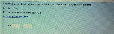 A potential energy function for a system in which a two-dimensional force acts is of the form
U=6xy-9xy
Find the force that acts at the point (3,4)
Note: Signs are important
F=
13