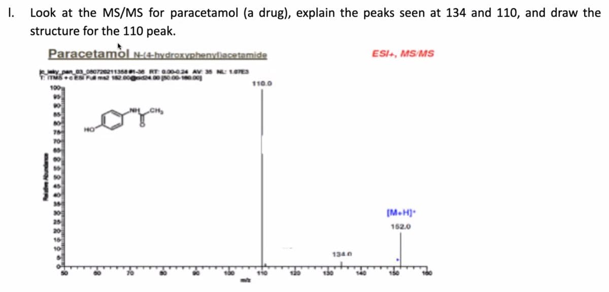 I.
Look at the MS/MS for paracetamol (a drug), explain the peaks seen at 134 and 110, and draw the
structure for the 110 peak.
Paracetamòl N-(4-hydroxyphenyliacetamide
ESI+, MS/MSs
Kky pan_03_c80720211368 1-38 RT: 0.00024 AV 35 N: 107ES
T TMSES F ms 12.00g24 00 0 00-10.0g
100g
110.0
CH
но
70
(M.H]*
162.0
16
1340
130
100
