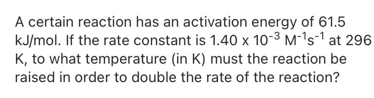 A certain reaction has an activation energy of 61.5
kJ/mol. If the rate constant is 1.40 x 10-3 M-1 s-1 at 296
K, to what temperature (in K) must the reaction be
raised in order to double the rate of the reaction?
