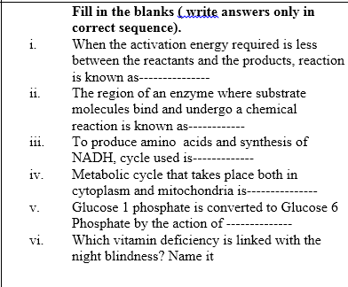 Fill in the blanks (write answers only in
correct sequence).
When the activation energy required is less
between the reactants and the products, reaction
is known as-----
i.
ii.
The region of an enzyme where substrate
molecules bind and undergo a chemical
11.
reaction is known as---
11.
To produce amino acids and synthesis of
NADH, cycle used is--
Metabolic cycle that takes place both in
cytoplasm and mitochondria is---
Glucose 1 phosphate is converted to Glucose 6
Phosphate by the action of -
Which vitamin deficiency is linked with the
night blindness? Name it
iv.
V.
vi.
