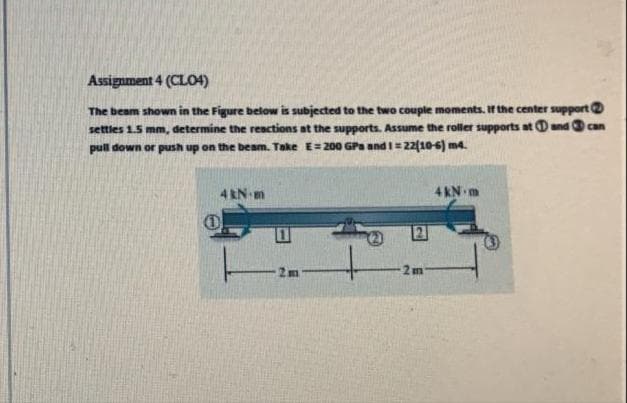 Assignment 4 (CLO4)
The beam shown in the Figure below is subjected to the two couple moments. If the center support
settles 1.5 mm, determine the reactions at the supports. Assume the roller supports at Dand can
pull down or push up on the beam. Take E=200 GPa and I=22(10-6) m4.
%3D
4 kN m
4 KN m
2m
