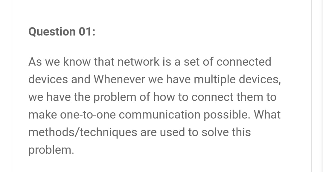 Question 01:
As we know that network is a set of connected
devices and Whenever we have multiple devices,
we have the problem of how to connect them to
make one-to-one communication possible. What
methods/techniques are used to solve this
problem.
