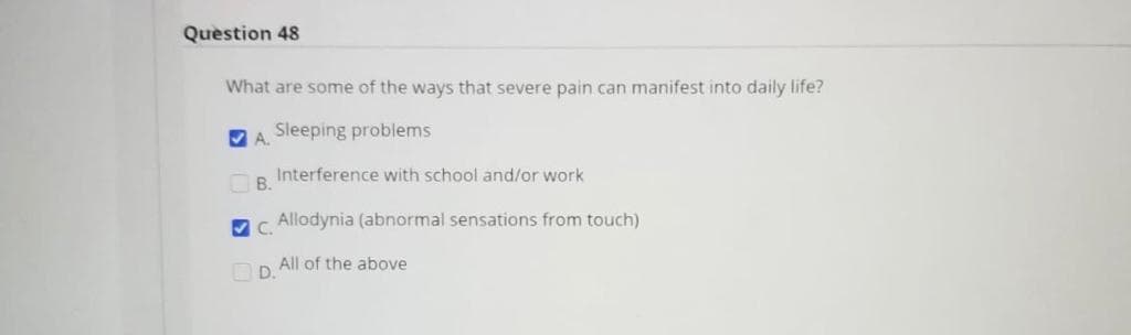 Question 48
What are some of the ways that severe pain can manifest into daily life?
V A.
Sleeping problems
Interference with school and/or work
B.
V C.
Allodynia (abnormal sensations from touch)
O D.
All of the above
