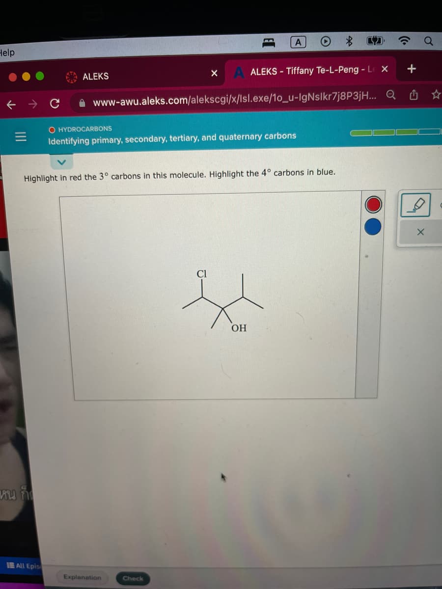 Help
|||
หน ก็
All Epis
ALEKS
ALEKS - Tiffany Te-L-Peng - Le X
www-awu.aleks.com/alekscgi/x/Isl.exe/10_u-IgNslkr7j8P3jH... Q
Highlight in red the 3° carbons in this molecule. Highlight the 4° carbons in blue.
E
O HYDROCARBONS
Identifying primary, secondary, tertiary, and quaternary carbons
Explanation
A
Check
OH
+
X