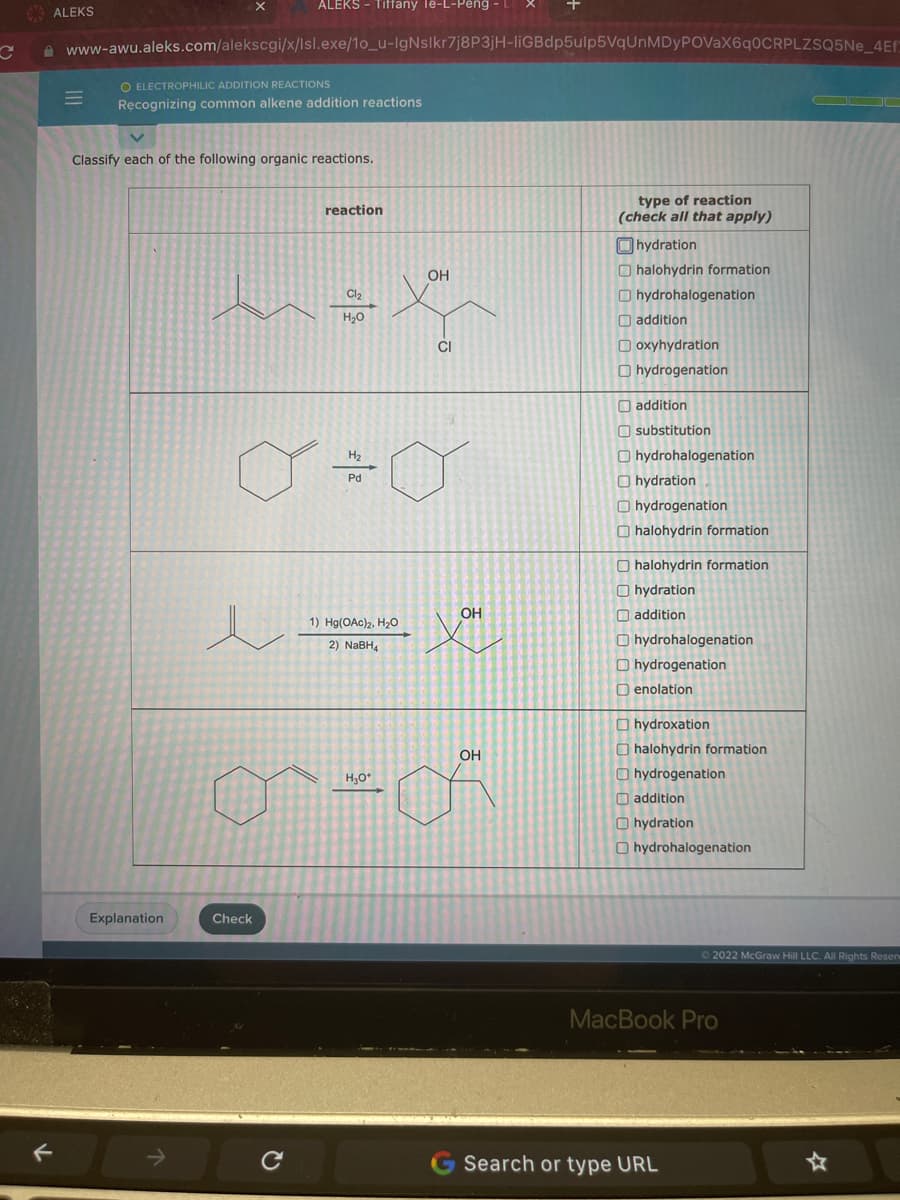 C
ALEKS
F
=
X
www-awu.aleks.com/alekscgi/x/lsl.exe/1o_u-IgNslkr7j8P3jH-liGBdp5ulp5VqUnMDyPOVaX6q0CRPLZSQ5Ne_4Ef
O ELECTROPHILIC ADDITION REACTIONS
Recognizing common alkene addition reactions
Explanation
ALEKS - Tiffany le-L-Peng - L
Classify each of the following organic reactions.
Check
e
reaction
Cl₂
H₂O
Y J
H₂
Pd
1) Hg(OAc)2, H₂O
2) NaBH₁
OH
H₂O*
CI
OH
+
OH
type of reaction
(check all that apply)
hydration
halohydrin formation
hydrohalogenation
addition
Doxyhydration
Ohydrogenation
addition
substitution
Ohydrohalogenation
hydration
Ohydrogenation
halohydrin formation
O halohydrin formation
hydration
addition
Ohydrohalogenation
Ohydrogenation
enolation
hydroxation
halohydrin formation.
hydrogenation
addition
Ohydration
Ohydrohalogenation
MacBook Pro
Search or type URL
▬▬▬▬
Ⓒ2022 McGraw Hill LLC. All Rights Reserv
☆