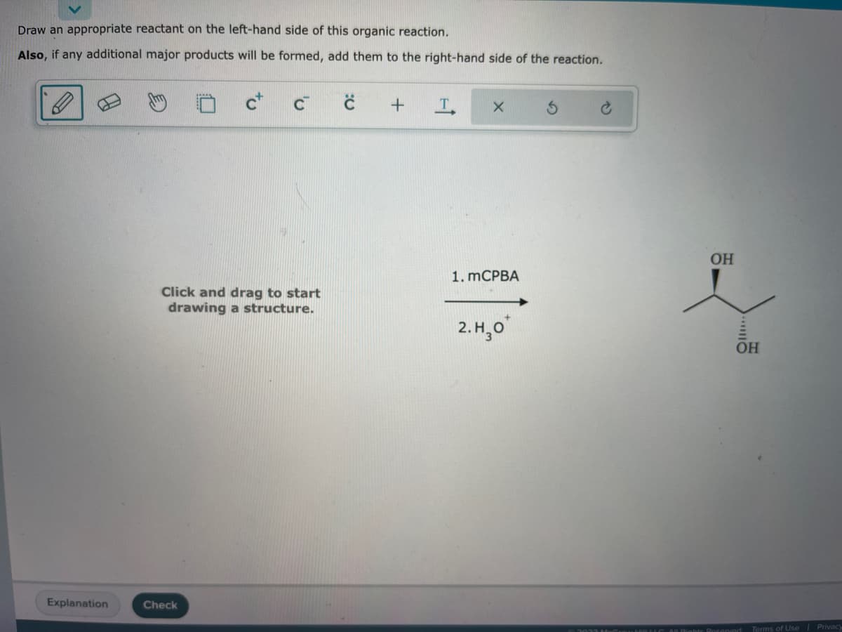 Draw an appropriate reactant on the left-hand side of this organic reaction.
Also, if any additional major products will be formed, add them to the right-hand side of the reaction.
Explanation
C
Click and drag to start
drawing a structure.
Check
C +
T
1. mCPBA
2.H₂0*
OH
OH
Terms of Use | Privacy