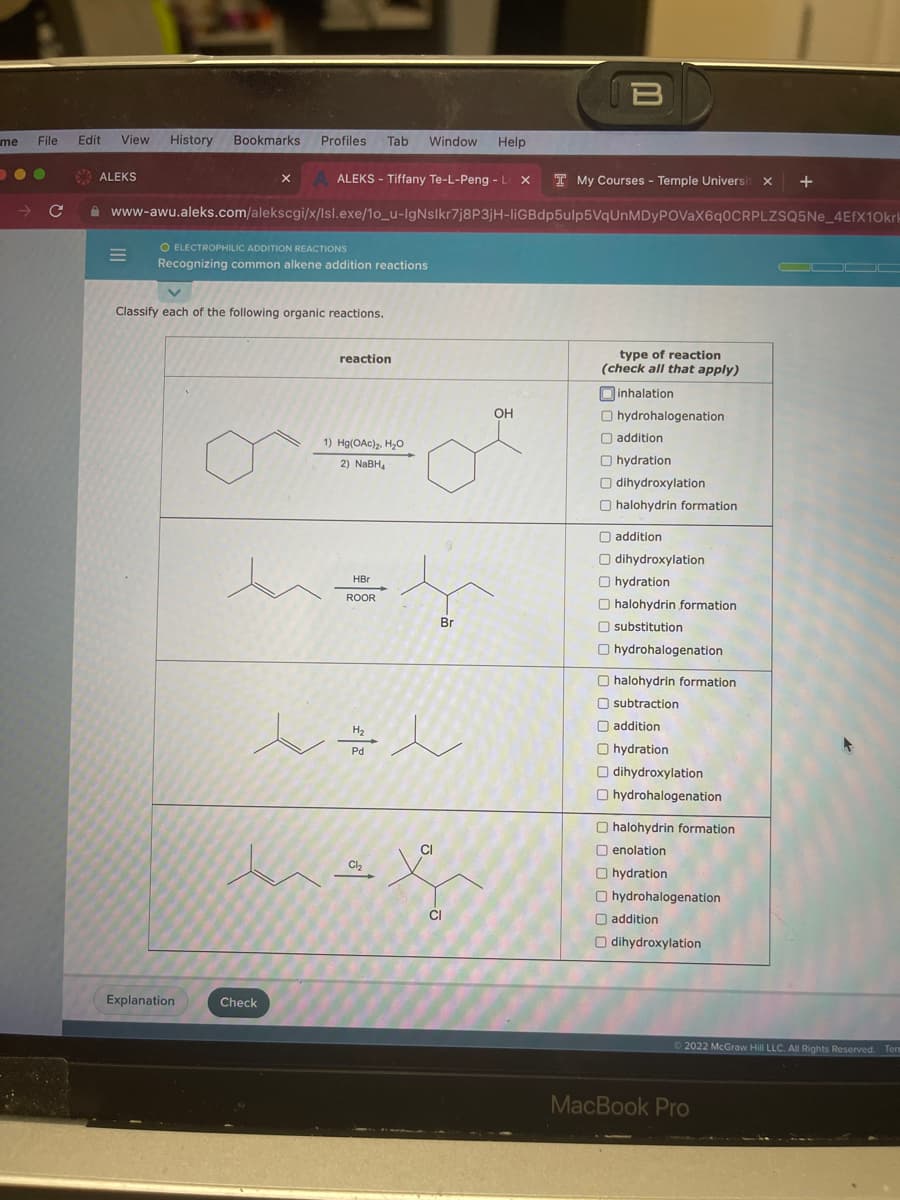 me File Edit View History Bookmarks Profiles Tab Window Help
●●
→ C
ALEKS
ALEKS - Tiffany Te-L-Peng.- L X T My Courses - Temple Universi X
www-awu.aleks.com/alekscgi/x/lsl.exe/1o_u-IgNslkr7j8P3jH-liGBdp5ulp5VqUnMDyPOVaX6q0CRPLZSQ5Ne_4EfX10krk
=
O ELECTROPHILIC ADDITION REACTIONS
Recognizing common alkene addition reactions
X
Classify each of the following organic reactions.
Explanation
Check
reaction
1) Hg(OAc)₂, H₂O
2) NaBH
HBr
ROOR
H₂
~=~
Pd
Cl₂
Br
CI
CI
B
OH
type of reaction
(check all that apply)
inhalation
hydrohalogenation
addition
Ohydration
Odihydroxylation
halohydrin formation
addition
Odihydroxylation
Ohydration
halohydrin formation
substitution
hydrohalogenation
O halohydrin formation
subtraction
addition
Ohydration
Odihydroxylation
Ohydrohalogenation
halohydrin formation
Oenolation
Ohydration
Ohydrohalogenation
O addition
Odihydroxylation
+
Ⓒ2022 McGraw Hill LLC. All Rights Reserved. Term
MacBook Pro