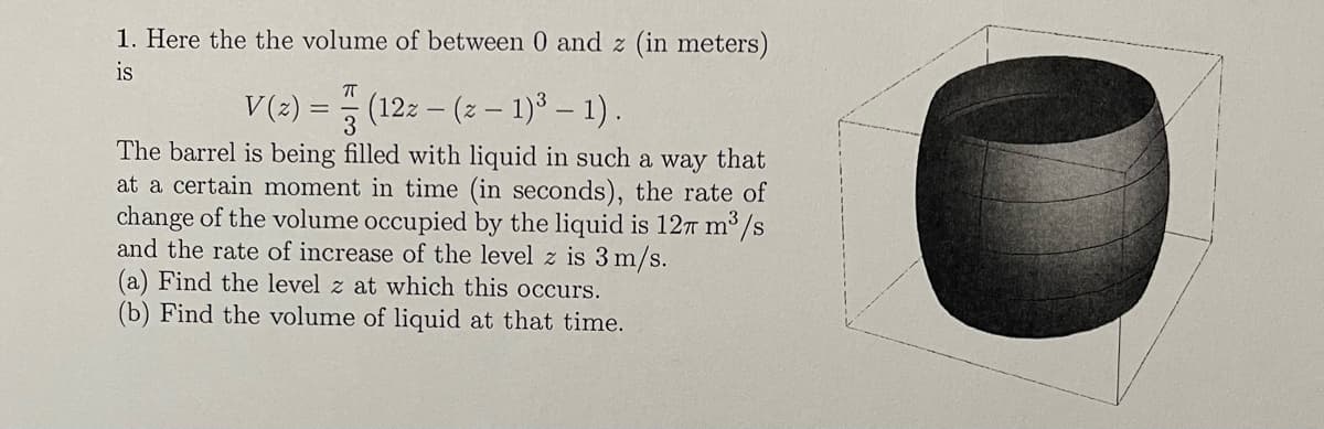 1. Here the the volume of between 0 and z (in meters)
is
πT
V(z) = (12z - (z − 1)³ – 1) .
The barrel is being filled with liquid in such a way that
at a certain moment in time (in seconds), the rate of
change of the volume occupied by the liquid is 127 m³/s
and the rate of increase of the level z is 3 m/s.
(a) Find the level z at which this occurs.
(b) Find the volume of liquid at that time.