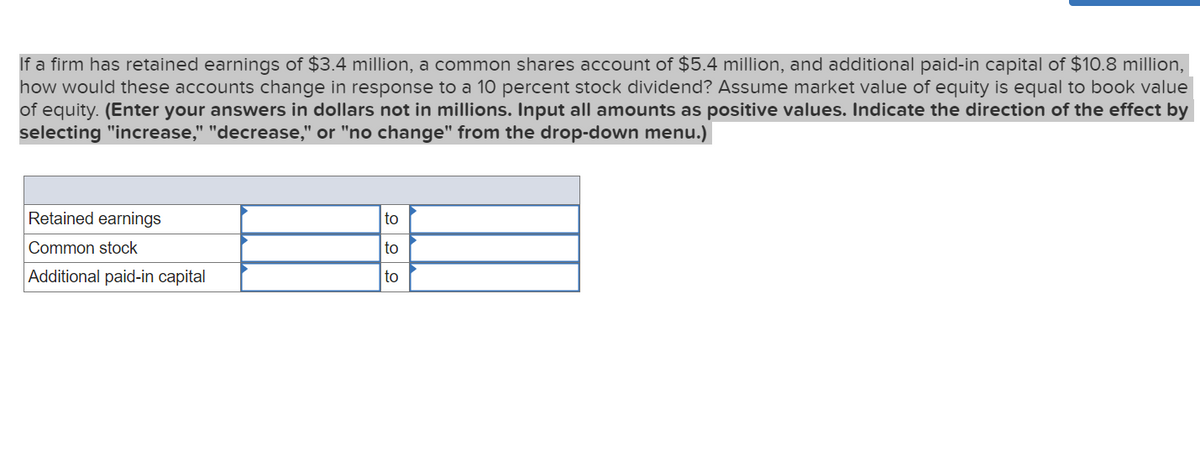 If a firm has retained earnings of $3.4 million, a common shares account of $5.4 million, and additional paid-in capital of $10.8 million,
how would these accounts change in response to a 10 percent stock dividend? Assume market value of equity is equal to book value
of equity. (Enter your answers in dollars not in millions. Input all amounts as positive values. Indicate the direction of the effect by
selecting "increase," "decrease," or "no change" from the drop-down menu.)
Retained earnings
Common stock
Additional paid-in capital
to
to
to