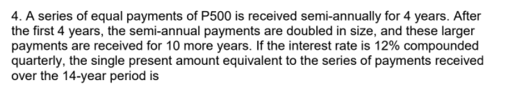 4. A series of equal payments of P500 is received semi-annually for 4 years. After
the first 4 years, the semi-annual payments are doubled in size, and these larger
payments are received for 10 more years. If the interest rate is 12% compounded
quarterly, the single present amount equivalent to the series of payments received
over the 14-year period is
