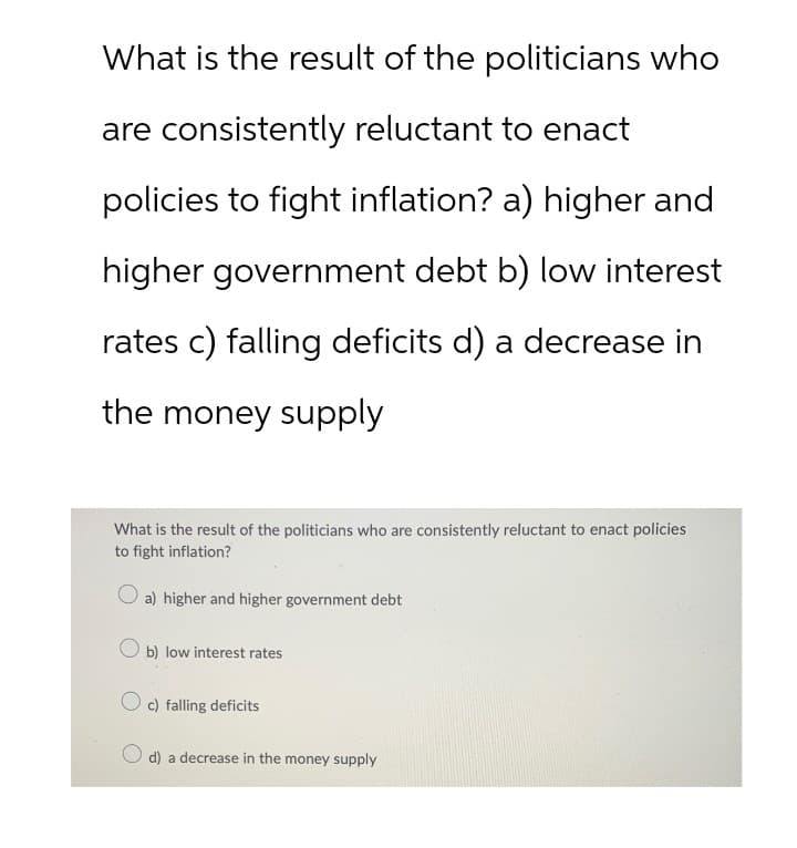 What is the result of the politicians who
are consistently reluctant to enact
policies to fight inflation? a) higher and
higher government debt b) low interest
rates c) falling deficits d) a decrease in
the money supply
What is the result of the politicians who are consistently reluctant to enact policies
to fight inflation?
a) higher and higher government debt
b) low interest rates
c) falling deficits
d) a decrease in the money supply