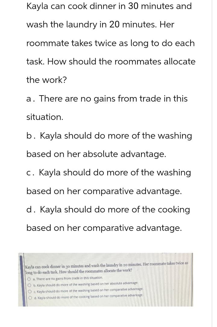 Kayla can cook dinner in 30 minutes and
wash the laundry in 20 minutes. Her
roommate takes twice as long to do each
task. How should the roommates allocate
the work?
a. There are no gains from trade in this
situation.
b. Kayla should do more of the washing
based on her absolute advantage.
c. Kayla should do more of the washing
based on her comparative advantage.
d. Kayla should do more of the cooking
based on her comparative advantage.
Kayla can cook dinner in 30 minutes and wash the laundry in 20 minutes. Her roommate takes twice as
long to do each task. How should the roommates allocate the work?
Oa. There are no gains from trade in this situation.
O b. Kayla should do more of the washing based on her absolute advantage.
Oc. Kayla should do more of the washing based on her comparative advantage.
O d. Kayla should do more of the cooking based on her comparative advantage