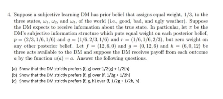 4. Suppose a subjective learning DM has prior belief that assigns equal weight, 1/3, to the
three states, wi, w2, and w3, of the world (i.e., good, bad, and ugly weather). Suppose
the DM expects to receive information about the true state. In particular, let be the
DM's subjective information structure which puts equal weight on each posterior belief,
p = (2/3, 1/6, 1/6) and q = (1/6,2/3, 1/6) and r = (1/6, 1/6,2/3), but zero weight on
any other posterior belief. Let f = (12,6,0) and g = (0,12,6) and h = (6,0,12) be
three acts available to the DM and suppose the DM receives payoff from each outcome
a by the function u(a) = a. Answer the following questions.
(a) Show that the DM strictly prefers (f, g} over 1/2{g} + 1/2{h}
(b) Show that the DM strictly prefers (f, g} over {f, 1/2g + 1/2h}
(c) Show that the DM strictly prefers {f, g, h} over {f, 1/2g+ 1/2h, h}