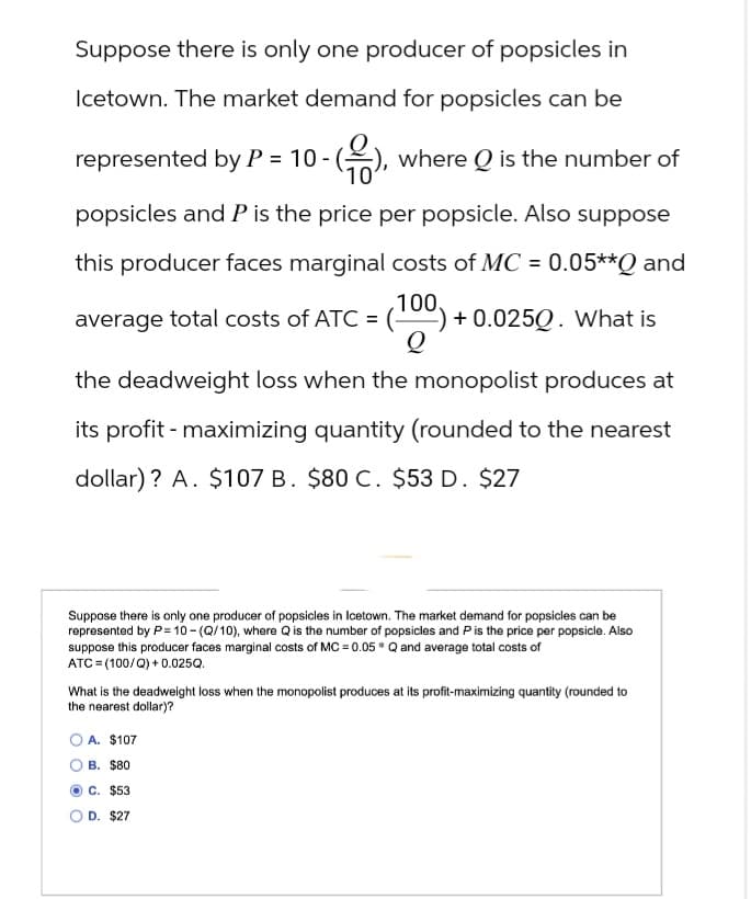 Suppose there is only one producer of popsicles in
Icetown. The market demand for popsicles can be
represented by P = 10 - (2), where Q is the number of
10'
popsicles and P is the price per popsicle. Also suppose
this producer faces marginal costs of MC = 0.05**Q and
average total costs of ATC = (100) + 0.0250. What is
the deadweight loss when the monopolist produces at
its profit - maximizing quantity (rounded to the nearest
dollar)? A. $107 B. $80 C. $53 D. $27
Suppose there is only one producer of popsicles in Icetown. The market demand for popsicles can be
represented by P=10-(Q/10), where Q is the number of popsicles and P is the price per popsicle. Also
suppose this producer faces marginal costs of MC = 0.05 Q and average total costs of
ATC (100/Q)+0.025Q.
What is the deadweight loss when the monopolist produces at its profit-maximizing quantity (rounded to
the nearest dollar)?
A. $107
B. $80
OC. $53
D. $27