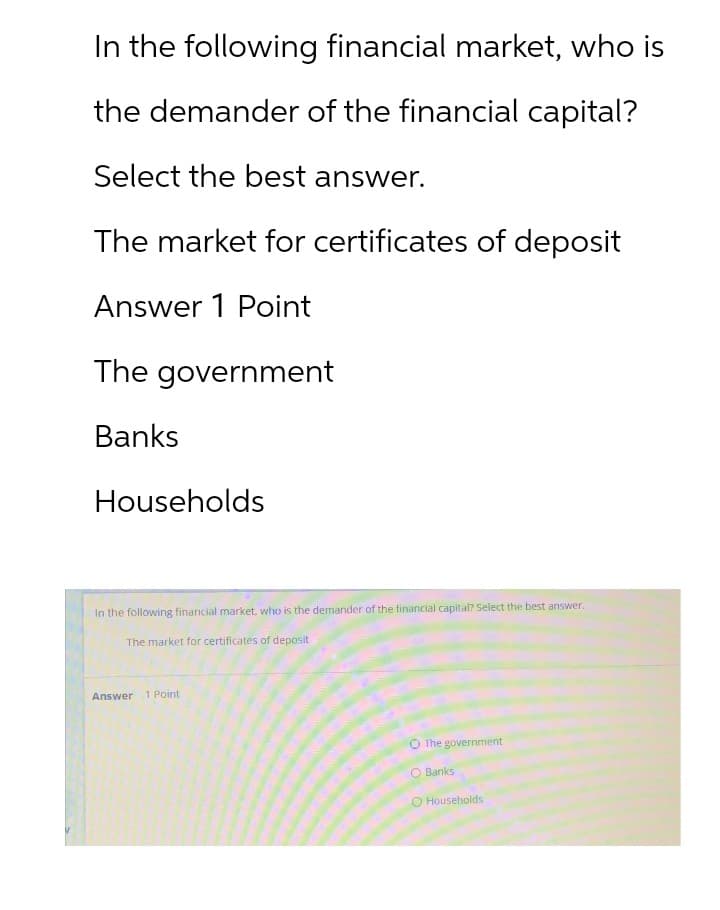In the following financial market, who is
the demander of the financial capital?
Select the best answer.
The market for certificates of deposit
Answer 1 Point
The government
Banks
Households
In the following financial market, who is the demander of the financial capital? Select the best answer.
The market for certificates of deposit
Answer 1 Point
The government
O Banks
O Households