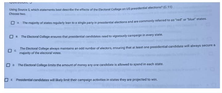 Qucation,
Using Source 5, which statements best describe the effects of the Electoral College on US presidential elections? (C.11)
Choose two.
□ c.
A The majority of states regularly lean to a single party in presidential elections and are commonly referred to as "red" or "blue" states.
B. The Electoral College ensures that presidential candidates need to vigorously campaign in every state.
The Electoral College always maintains an odd number of electors, ensuring that at least one presidential candidate will always secure a
majority of the electoral votes.
D The Electoral College limits the amount of money any one candidate is allowed to spend in each state.
E. Presidential candidates will likely limit their campaign activities in states they are projected to win.