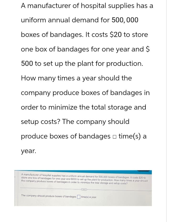 A manufacturer of hospital supplies has a
uniform annual demand for 500,000
boxes of bandages. It costs $20 to store
one box of bandages for one year and $
500 to set up the plant for production.
How many times a year should the
company produce boxes of bandages in
order to minimize the total storage and
setup costs? The company should
produce boxes of bandages □ time(s) a
year.
A manufacturer of hospital supplies has a uniform annual demand for 500,000 boxes of bandages. It costs $20 to
store one box of bandages for one year and $500 to set up the plant for production. How many times a year should
the company produce boxes of bandages in order to minimize the total storage and setup costs?
C
The company should produce boxes of bandages time(s) a year.