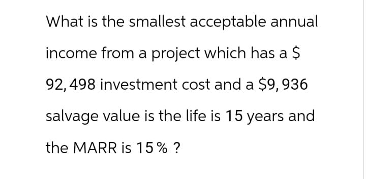 What is the smallest acceptable annual
income from a project which has a $
92,498 investment cost and a $9,936
salvage value is the life is 15 years and
the MARR is 15% ?