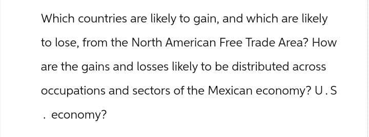 Which countries are likely to gain, and which are likely
to lose, from the North American Free Trade Area? How
are the gains and losses likely to be distributed across
occupations and sectors of the Mexican economy? U.S
economy?