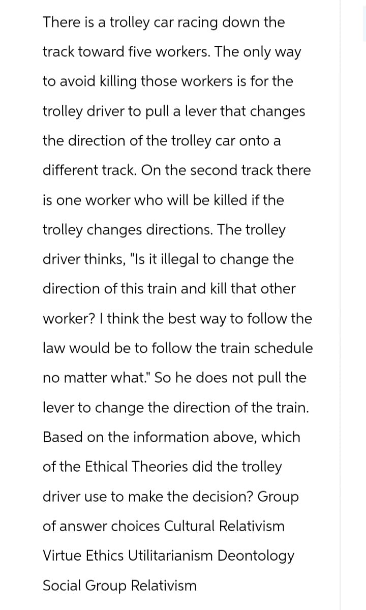There is a trolley car racing down the
track toward five workers. The only way
to avoid killing those workers is for the
trolley driver to pull a lever that changes
the direction of the trolley car onto a
different track. On the second track there
is one worker who will be killed if the
trolley changes directions. The trolley
driver thinks, "Is it illegal to change the
direction of this train and kill that other
worker? I think the best way to follow the
law would be to follow the train schedule
no matter what." So he does not pull the
lever to change the direction of the train.
Based on the information above, which
of the Ethical Theories did the trolley
driver use to make the decision? Group
of answer choices Cultural Relativism
Virtue Ethics Utilitarianism Deontology
Social Group Relativism