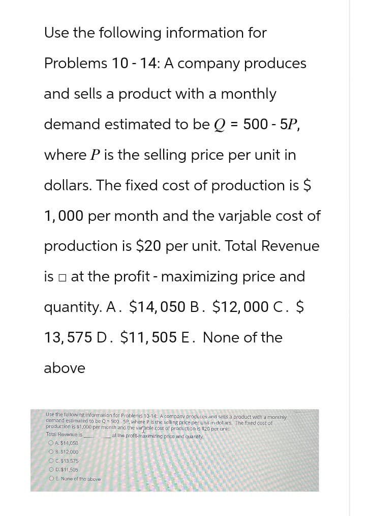 Use the following information for
Problems 10-14: A company produces
and sells a product with a monthly
demand estimated to be Q = 500 - 5P,
where P is the selling price per unit in
dollars. The fixed cost of production is $
1,000 per month and the varjable cost of
production is $20 per unit. Total Revenue
is at the profit - maximizing price and
quantity. A. $14,050 B. $12,000 C. $
13,575 D. $11, 505 E. None of the
above
Use the following information for Problems 10-14: A company produces and sells a product with a monthly
demand estimated to be Q 500-5P, where P is the selling price per unit in dollars. The fixed cost of
production is $1,000 per month and the variable cost of production is $20 per unit.
Total Revenue is
A. $14,050
OB. $12,000
OC. $13,575
OD. $11,505
OE. None of the above
at the profit-maximizing price and quantity