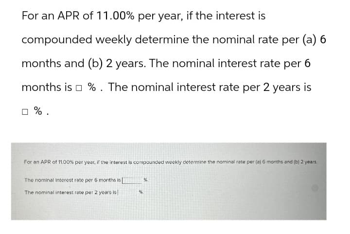 For an APR of 11.00% per year, if the interest is
compounded weekly determine the nominal rate per (a) 6
months and (b) 2 years. The nominal interest rate per 6
months is %. The nominal interest rate per 2 years is
☐ %.
For an APR of 11.00% per year, if the interest is compounded weekly determine the nominal rate per (a) 6 months and (b) 2 years.
The nominal interest rate per 6 months Is [
%.
The nominal interest rate per 2 years is
%