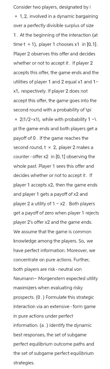 Consider two players, designated by i
= 1,2, involved in a dynamic bargaining
over a perfectly divisible surplus of size
1. At the beginning of the interaction (at
timet 1), player 1 chooses x1 in [0, 1].
Player 2 observes this offer and decides
whether or not to accept it. If player 2
accepts this offer, the game ends and the
utilities of player 1 and 2 equal x1 and 1-
x1, respectively. If player 2 does not
accept this offer, the game goes into the
second round with a probability of \pi
= 2|1/2-x11, while with probability 1 -\
pi the game ends and both players get a
payoff of 0. If the game reaches the
second round, t = 2, player 2 makes a
counter-offer x2 in [0, 1] observing the
whole past. Player 1 sees this offer and
decides whether or not to accept it. If
player 1 accepts x2, then the game ends
and player 1 gets a payoff of x2 and
player 2 a utility of 1 - x2. Both players
get a payoff of zero when player 1 rejects
player 2's offer x2 and the game ends.
We assume that the game is common
knowledge among the players. So, we
have perfect information. Moreover, we
concentrate on pure actions. Further,
both players are risk - neutral von
Neumann-Morgenstern expected utility
maximizers when evaluating risky
prospects. (0.) Formulate this strategic
interaction via an extensive - form game
in pure actions under perfect
information. (a.) Identify the dynamic
best responses, the set of subgame
perfect equilibrium outcome paths and
the set of subgame perfect equilibrium
strategies.
